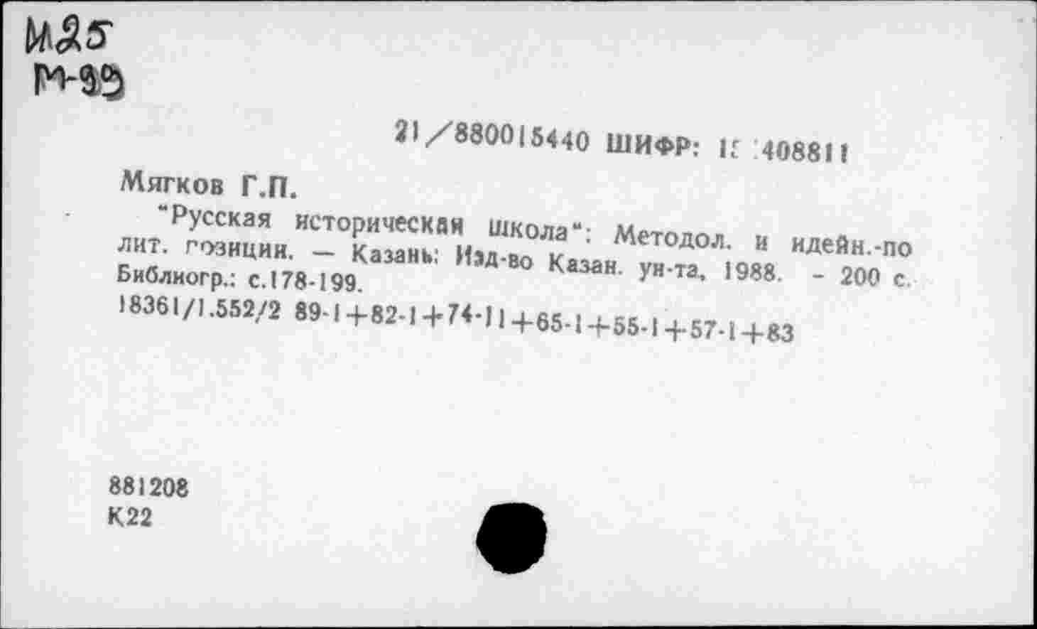 ﻿ms
31/8800(5440 ШИФР: И 1408811
Мягков Г.П.
“Русская историческая Школа“-
ЛИТ. ГОЗИЦИИ _ Казань' Илл » „ ' Методол- и идейн.-по Библиогр.; сJ78-199	° Ка3аН' УН Та’ 1938 ’ 200 с.
J8361/L552/2 89-1+82.1+74-П+65.1+55.1+57.1+83
881208 К22